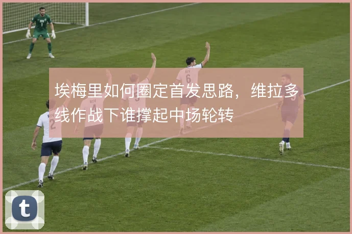 埃梅里如何圈定首发思路，维拉多线作战下谁撑起中场轮转
