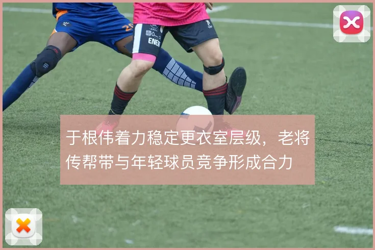 于根伟着力稳定更衣室层级，老将传帮带与年轻球员竞争形成合力