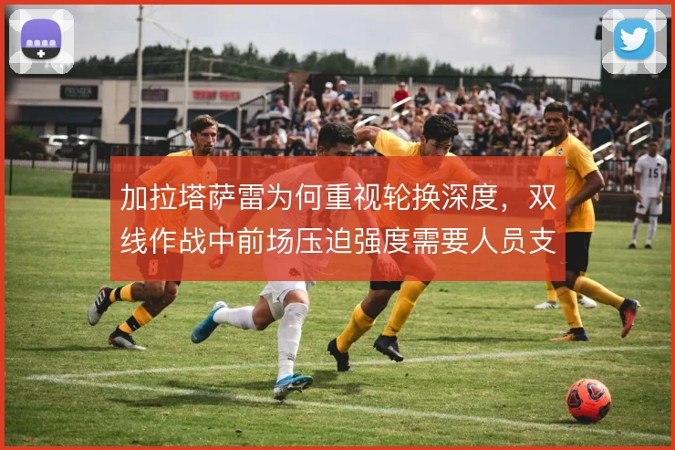 加拉塔萨雷为何重视轮换深度,双线作战中前场压迫强度需要人员支撑