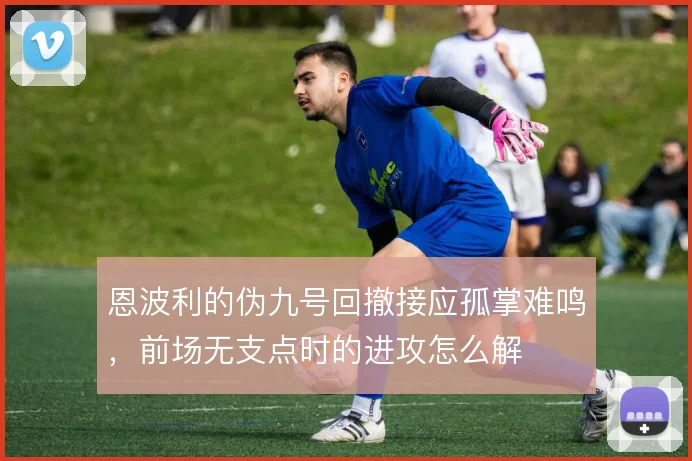 恩波利的伪九号回撤接应孤掌难鸣，前场无支点时的进攻怎么解