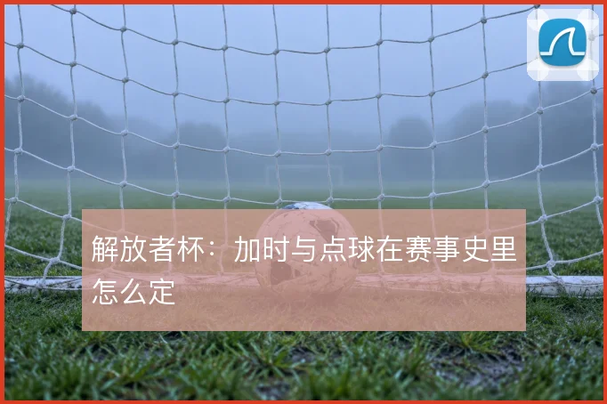 解放者杯：加时与点球在赛事史里怎么定