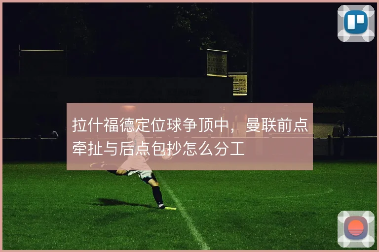 拉什福德定位球争顶中，曼联前点牵扯与后点包抄怎么分工