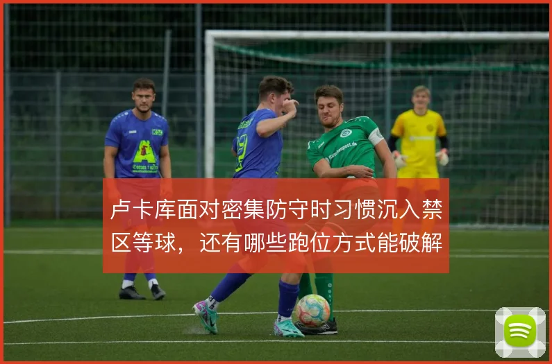 卢卡库面对密集防守时习惯沉入禁区等球，还有哪些跑位方式能破解人盯人