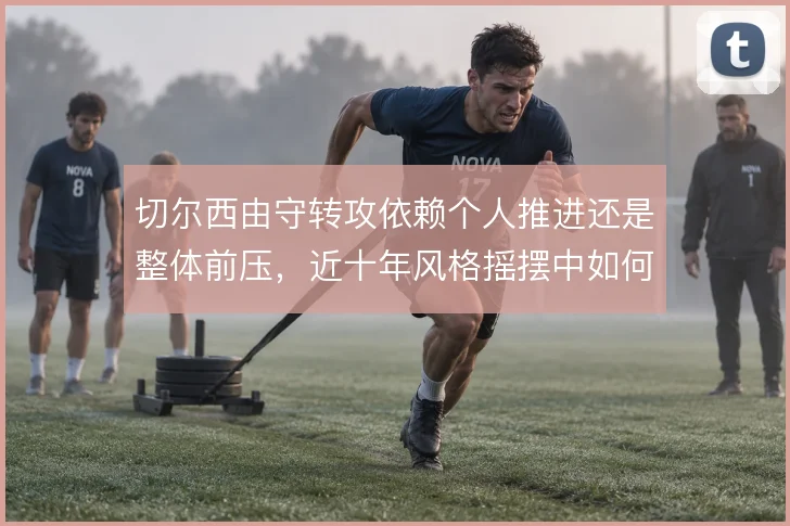 切尔西由守转攻依赖个人推进还是整体前压,近十年风格摇摆中如何取舍