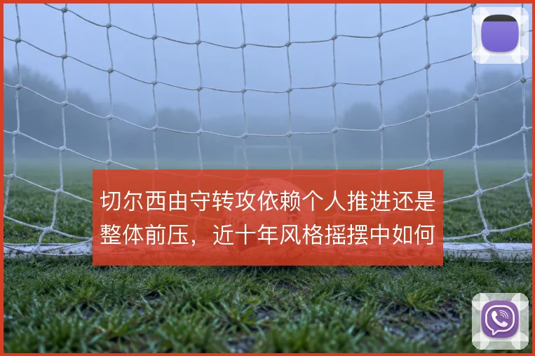 切尔西由守转攻依赖个人推进还是整体前压,近十年风格摇摆中如何取舍
