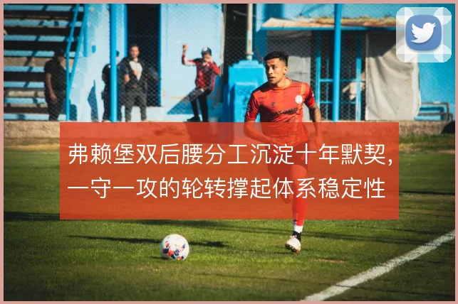 弗赖堡双后腰分工沉淀十年默契，一守一攻的轮转撑起体系稳定性