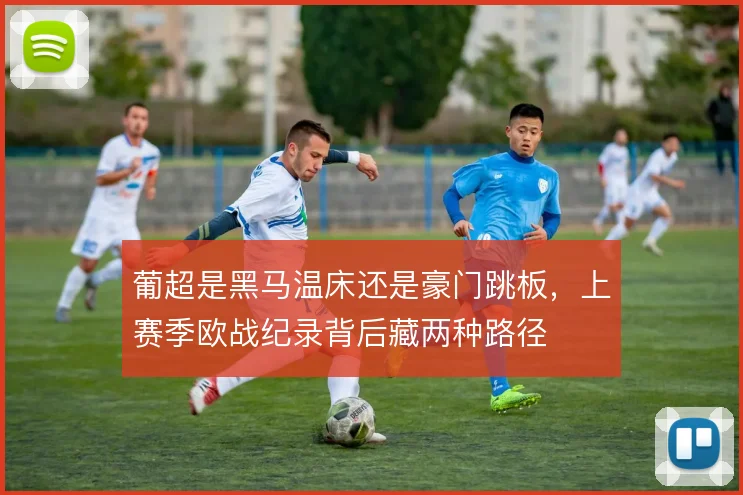 葡超是黑马温床还是豪门跳板，上赛季欧战纪录背后藏两种路径