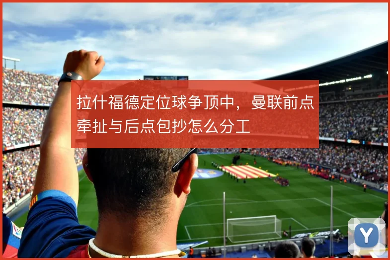 拉什福德定位球争顶中，曼联前点牵扯与后点包抄怎么分工