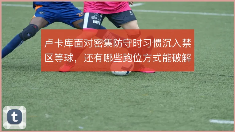 卢卡库面对密集防守时习惯沉入禁区等球，还有哪些跑位方式能破解人盯人