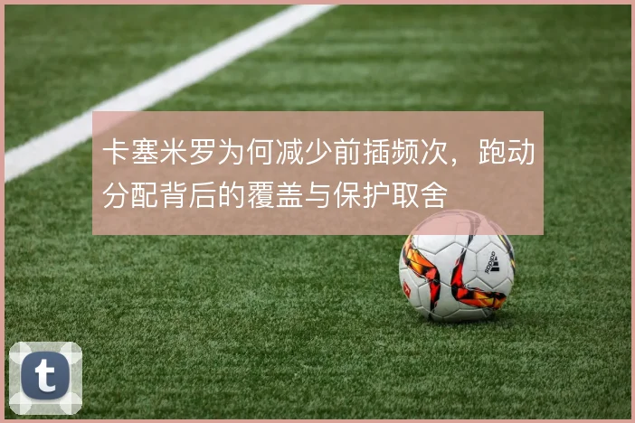 卡塞米罗为何减少前插频次,跑动分配背后的覆盖与保护取舍
